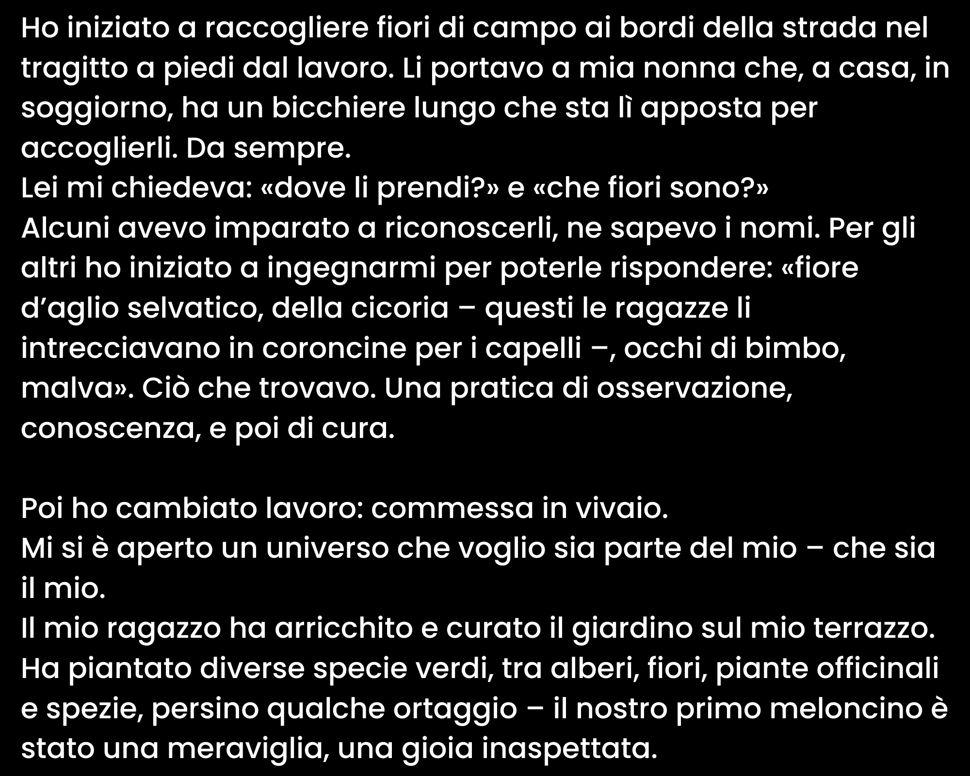 Ho iniziato a raccogliere fiori di campo ai bordi della strada nel tragitto a piedi dal lavoro. Li portavo a mia nonna che, a casa, in soggiorno, ha un bicchiere lungo che sta lì apposta per accoglierli. Da sempre. Lei mi chiedeva: «dove li prendi?» e «che fiori sono?» Alcuni avevo imparato a riconoscerli, ne sapevo i nomi. Per gli altri ho iniziato a ingegnarmi per poterle rispondere: «fiore d’aglio selvatico, della cicoria – questi le ragazze li intrecciavano in coroncine per i capelli –, occhi di bimbo, malva». Ciò che trovavo. Una pratica di osservazione, conoscenza, e poi di cura. Poi ho cambiato lavoro: commessa in vivaio. Mi si è aperto un universo che voglio sia parte del mio – che sia il mio. Il mio ragazzo ha arricchito e curato il giardino sul mio terrazzo. Ha piantato diverse specie verdi, tra alberi, fiori, piante officinali e spezie, persino qualche ortaggio – il nostro primo meloncino è stato una meraviglia, una gioia inaspettata.