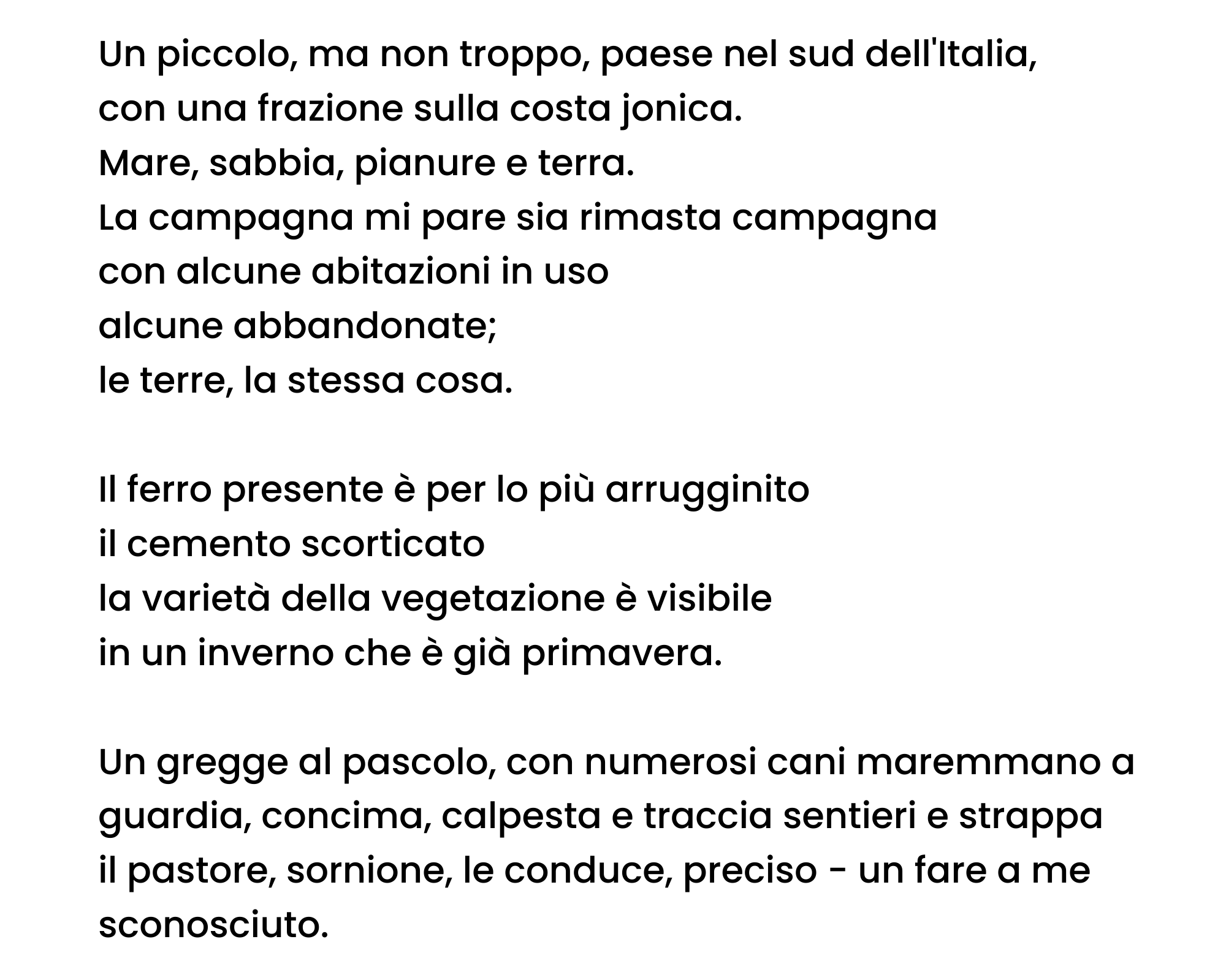 Un piccolo, ma non troppo, paese nel sud dell'Italia, con una frazione sulla costa jonica. Mare, sabbia, pianure e terra. La campagna mi pare sia rimasta campagna con alcune abitazioni in uso alcune abbandonate; le terre, la stessa cosa. Il ferro presente è per lo più arrugginito il cemento scorticato la varietà della vegetazione è visibile in un inverno che è già primavera. Un gregge al pascolo, con numerosi cani maremmano a guardia, concima, calpesta e traccia sentieri e strappa il pastore, sornione, le conduce, preciso - un fare a me sconosciuto.