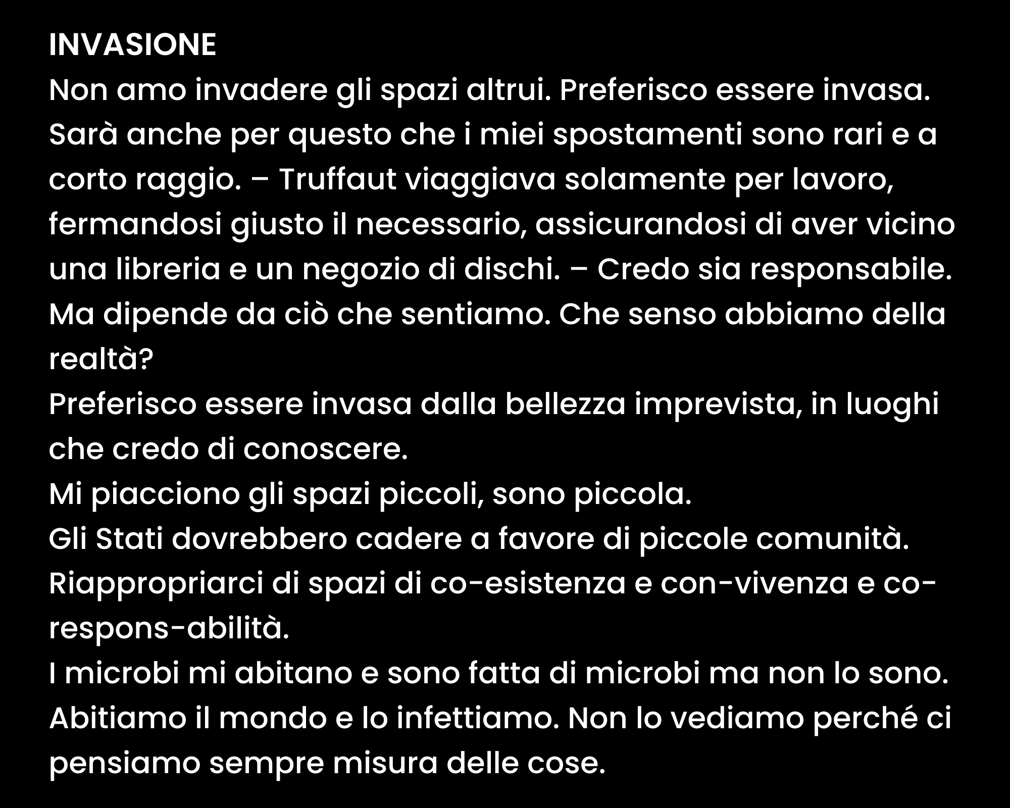 INVASIONE Non amo invadere gli spazi altrui. Preferisco essere invasa. Sarà anche per questo che i miei spostamenti sono rari e a corto raggio. – Truffaut viaggiava solamente per lavoro, fermandosi giusto il necessario, assicurandosi di aver vicino una libreria e un negozio di dischi. – Credo sia responsabile. Ma dipende da ciò che sentiamo. Che senso abbiamo della realtà? Preferisco essere invasa dalla bellezza imprevista, in luoghi che credo di conoscere. Mi piacciono gli spazi piccoli, sono piccola. Gli Stati dovrebbero cadere a favore di piccole comunità. Riappropriarci di spazi di co-esistenza e con-vivenza e co-respons-abilità. I microbi mi abitano e sono fatta di microbi ma non lo sono. Abitiamo il mondo e lo infettiamo. Non lo vediamo perché ci pensiamo sempre misura delle cose. (continua)