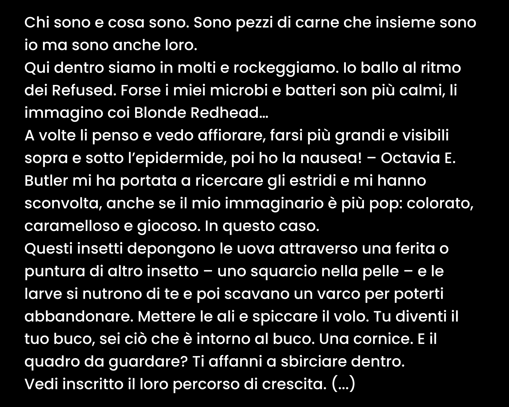 Chi sono e cosa sono. Sono pezzi di carne che insieme sono io ma sono anche loro. Qui dentro siamo in molti e rockeggiamo. Io ballo al ritmo dei Refused. Forse i miei microbi e batteri son più calmi, li immagino coi Blonde Redhead… A volte li penso e vedo affiorare, farsi più grandi e visibili sopra e sotto l’epidermide, poi ho la nausea! – Octavia E. Butler mi ha portata a ricercare gli estridi e mi hanno sconvolta, anche se il mio immaginario è più pop: colorato, caramelloso e giocoso. In questo caso. Questi insetti depongono le uova attraverso una ferita o puntura di altro insetto – uno squarcio nella pelle – e le larve si nutrono di te e poi scavano un varco per poterti abbandonare. Mettere le ali e spiccare il volo. Tu diventi il tuo buco, sei ciò che è intorno al buco. Una cornice. E il quadro da guardare? Ti affanni a sbirciare dentro. Vedi inscritto il loro percorso di crescita. (...)