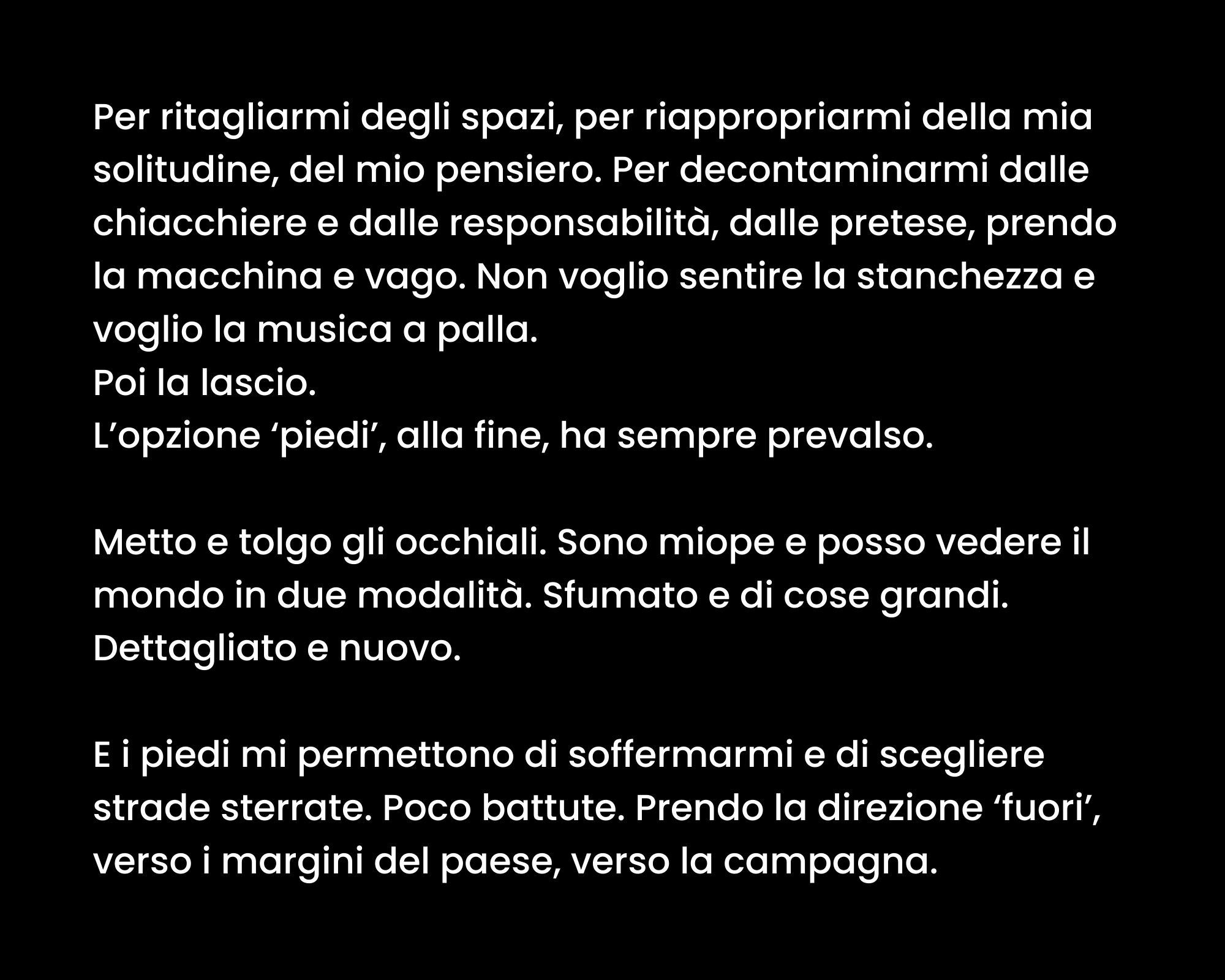 Per ritagliarmi degli spazi, per riappropriarmi della mia solitudine, del mio pensiero. Per decontaminarmi dalle chiacchiere e dalle responsabilità, dalle pretese, prendo la macchina e vago. Non voglio sentire la stanchezza e voglio la musica a palla. Poi la lascio. L’opzione ‘piedi’, alla fine, ha sempre prevalso. Metto e tolgo gli occhiali. Sono miope e posso vedere il mondo in due modalità. Sfumato e di cose grandi. Dettagliato e nuovo. E i piedi mi permettono di soffermarmi e di scegliere strade sterrate. Poco battute. Prendo la direzione ‘fuori’, verso i margini del paese, verso la campagna.