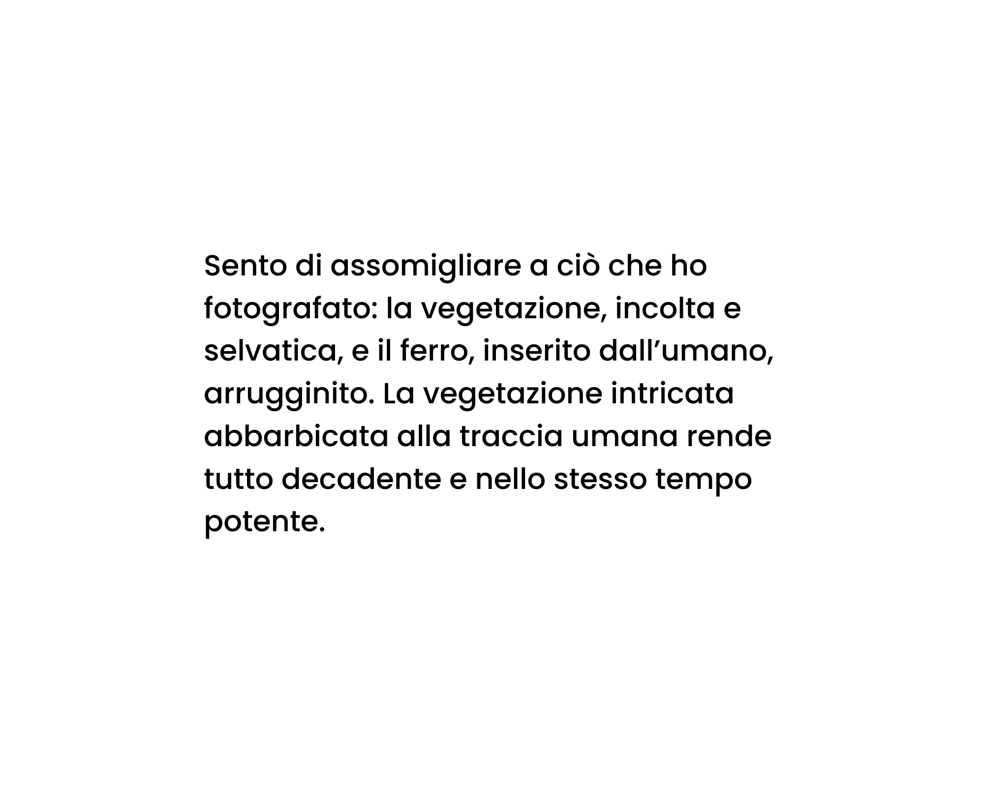 Sento di assomigliare a ciò che ho fotografato: la vegetazione, incolta e selvatica, e il ferro, inserito dall’umano, arrugginito. La vegetazione intricata abbarbicata alla traccia umana rende tutto decadente e nello stesso tempo potente.