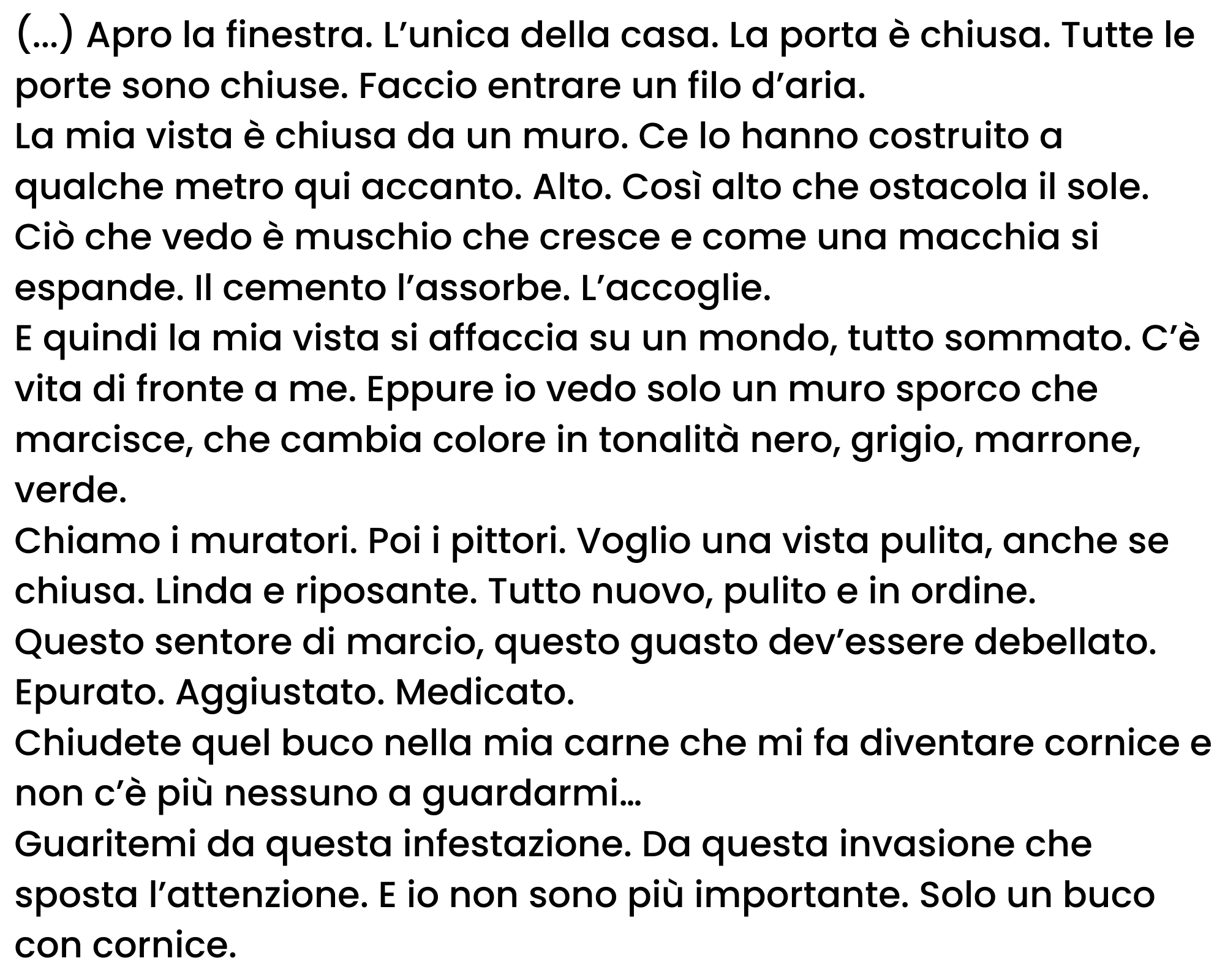 (...) Apro la finestra. L’unica della casa. La porta è chiusa. Tutte le porte sono chiuse. Faccio entrare un filo d’aria. La mia vista è chiusa da un muro. Ce lo hanno costruito a qualche metro qui accanto. Alto. Così alto che ostacola il sole. Ciò che vedo è muschio che cresce e come una macchia si espande. Il cemento l’assorbe. L’accoglie. E quindi la mia vista si affaccia su un mondo, tutto sommato. C’è vita di fronte a me. Eppure io vedo solo un muro sporco che marcisce, che cambia colore in tonalità nero, grigio, marrone, verde. Chiamo i muratori. Poi i pittori. Voglio una vista pulita, anche se chiusa. Linda e riposante. Tutto nuovo, pulito e in ordine. Questo sentore di marcio, questo guasto dev’essere debellato. Epurato. Aggiustato. Medicato. Chiudete quel buco nella mia carne che mi fa diventare cornice e non c’è più nessuno a guardarmi… Guaritemi da questa infestazione. Da questa invasione che sposta l’attenzione. E io non sono più importante. Solo un buco con cornice.